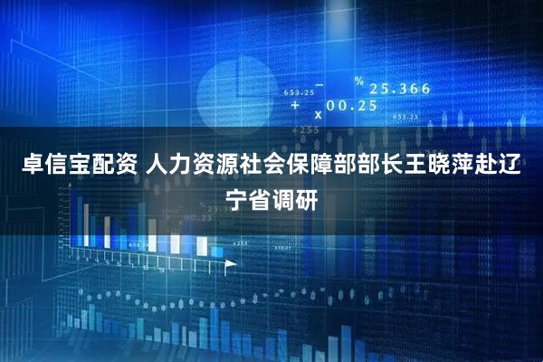 卓信宝配资 人力资源社会保障部部长王晓萍赴辽宁省调研