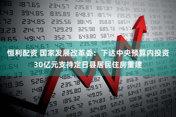 恒利配资 国家发展改革委：下达中央预算内投资30亿元支持定日县居民住房重建