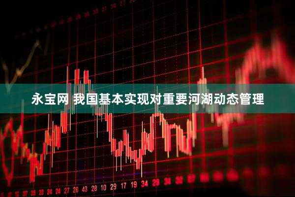 永宝网 我国基本实现对重要河湖动态管理