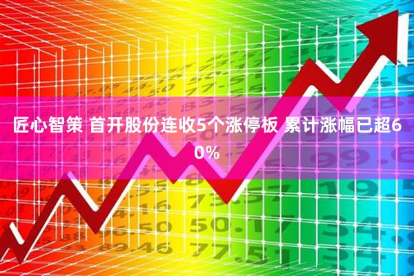 匠心智策 首开股份连收5个涨停板 累计涨幅已超60%