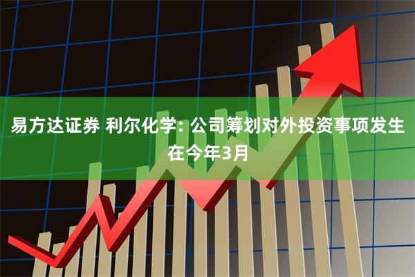 易方达证券 利尔化学: 公司筹划对外投资事项发生在今年3月