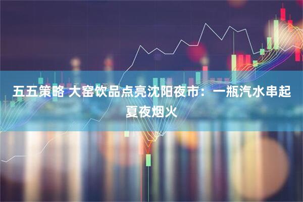五五策略 大窑饮品点亮沈阳夜市：一瓶汽水串起夏夜烟火
