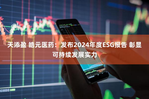 天添盈 皓元医药：发布2024年度ESG报告 彰显可持续发展实力