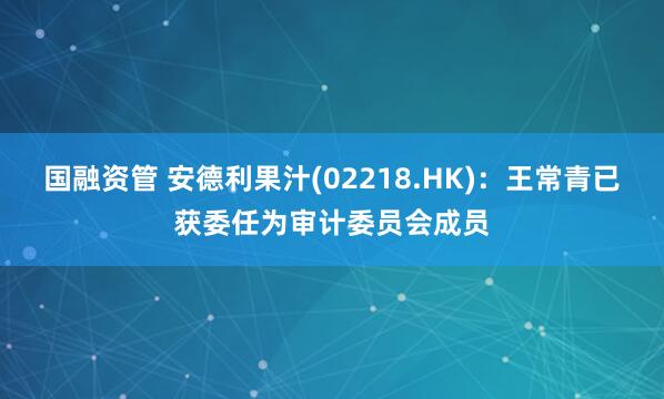 国融资管 安德利果汁(02218.HK)：王常青已获委任为审计委员会成员