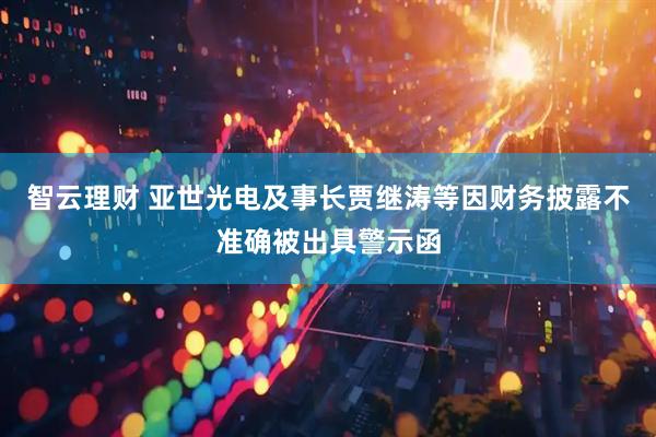 智云理财 亚世光电及事长贾继涛等因财务披露不准确被出具警示函