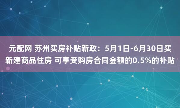 元配网 苏州买房补贴新政：5月1日-6月30日买新建商品住房 可享受购房合同金额的0.5%的补贴