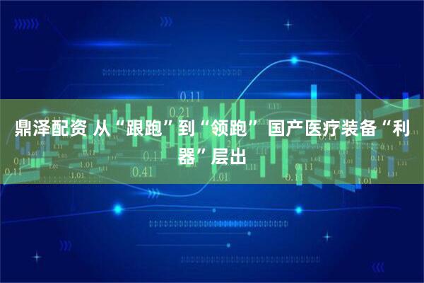鼎泽配资 从“跟跑”到“领跑” 国产医疗装备“利器”层出