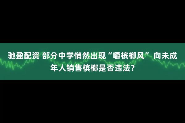 驰盈配资 部分中学悄然出现“嚼槟榔风” 向未成年人销售槟榔是否违法？