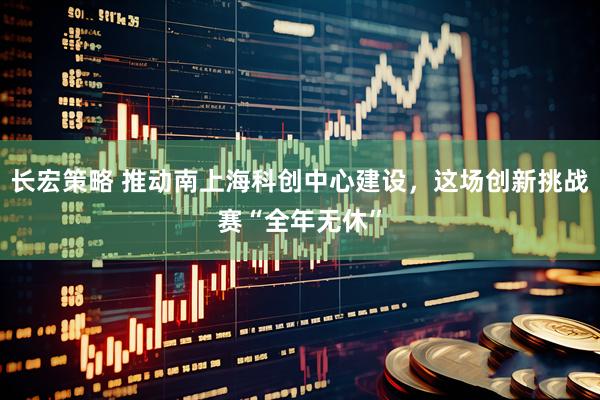长宏策略 推动南上海科创中心建设，这场创新挑战赛“全年无休”