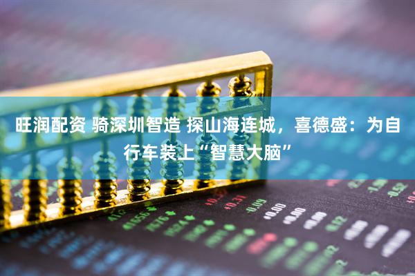 旺润配资 骑深圳智造 探山海连城，喜德盛：为自行车装上“智慧大脑”