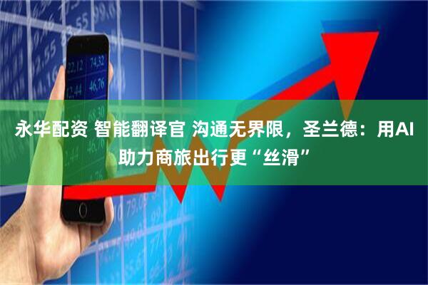 永华配资 智能翻译官 沟通无界限，圣兰德：用AI助力商旅出行更“丝滑”