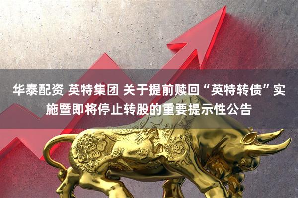 华泰配资 英特集团 关于提前赎回“英特转债”实施暨即将停止转股的重要提示性公告
