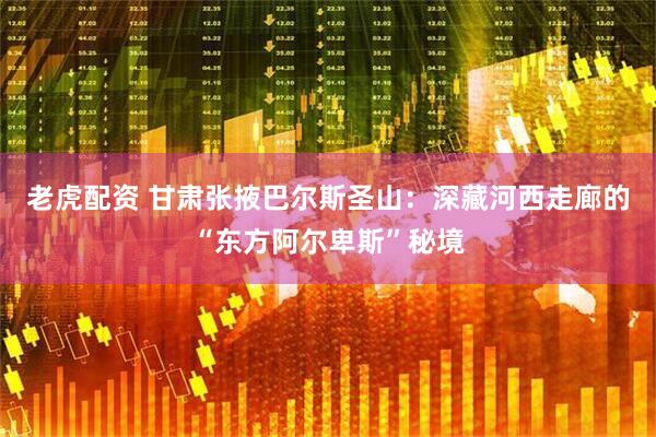 老虎配资 甘肃张掖巴尔斯圣山：深藏河西走廊的“东方阿尔卑斯”秘境