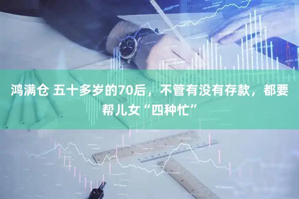 鸿满仓 五十多岁的70后，不管有没有存款，都要帮儿女“四种忙”