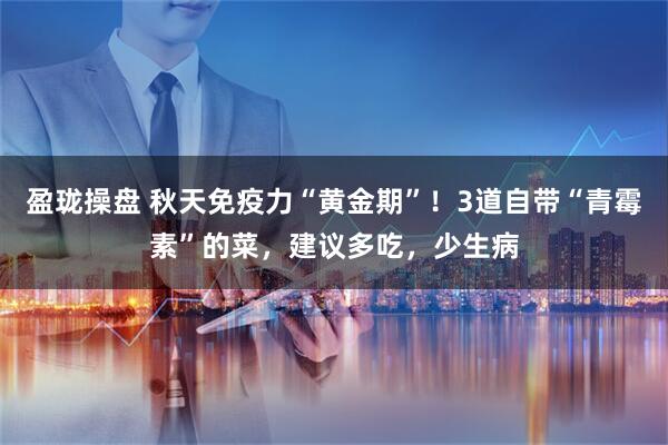 盈珑操盘 秋天免疫力“黄金期”！3道自带“青霉素”的菜，建议多吃，少生病