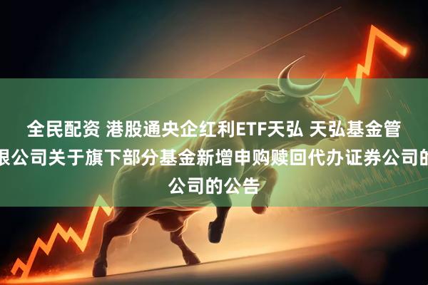 全民配资 港股通央企红利ETF天弘 天弘基金管理有限公司关于旗下部分基金新增申购赎回代办证券公司的公告