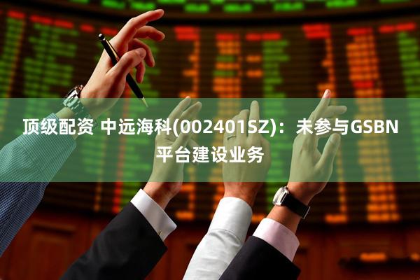 顶级配资 中远海科(002401SZ)：未参与GSBN平台建设业务
