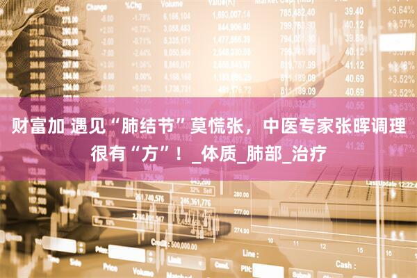 财富加 遇见“肺结节”莫慌张，中医专家张晖调理很有“方”！_体质_肺部_治疗