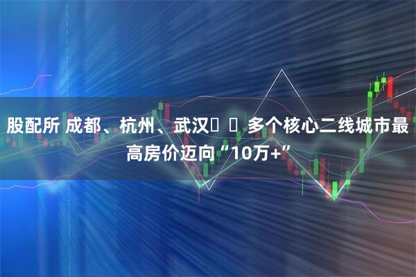 股配所 成都、杭州、武汉⋯⋯多个核心二线城市最高房价迈向“10万+”