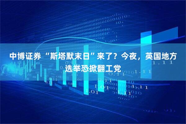 中博证券 “斯塔默末日”来了？今夜，英国地方选举恐掀翻工党