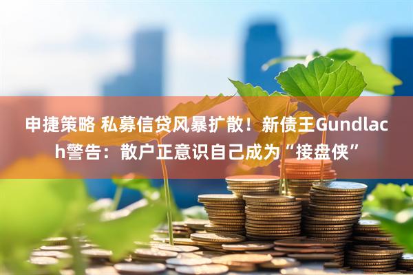 申捷策略 私募信贷风暴扩散！新债王Gundlach警告：散户正意识自己成为“接盘侠”